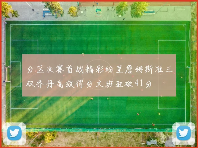 分区决赛首战精彩纷呈詹姆斯准三双乔丹高效得分文班狂砍41分