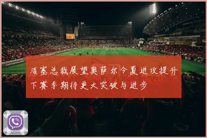 活塞总裁展望奥萨尔今夏进攻提升下赛季期待更大突破与进步