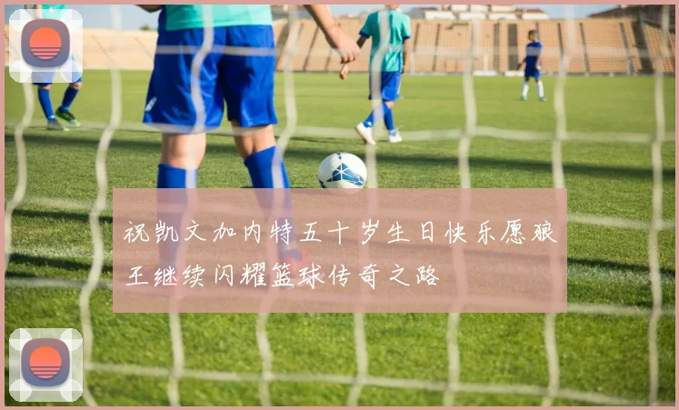 祝凯文加内特五十岁生日快乐愿狼王继续闪耀篮球传奇之路