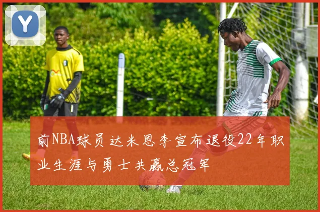 前NBA球员达米恩李宣布退役22年职业生涯与勇士共赢总冠军