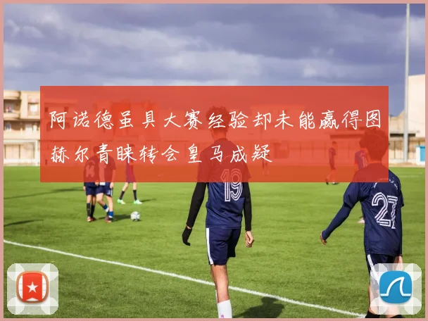 阿诺德虽具大赛经验却未能赢得图赫尔青睐转会皇马成疑