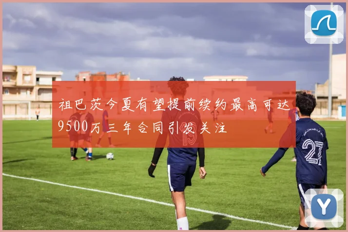 祖巴茨今夏有望提前续约最高可达9500万三年合同引发关注