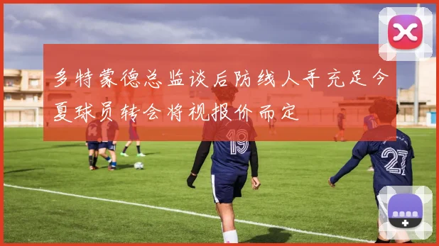 多特蒙德总监谈后防线人手充足今夏球员转会将视报价而定