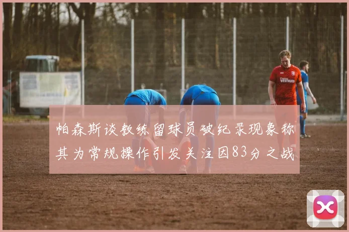帕森斯谈教练留球员破纪录现象称其为常规操作引发关注因83分之战