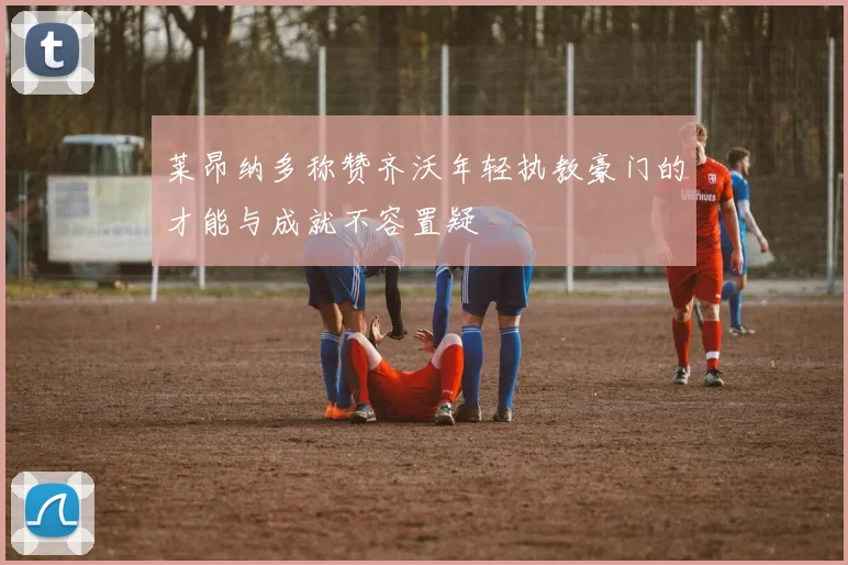 莱昂纳多称赞齐沃年轻执教豪门的才能与成就不容置疑