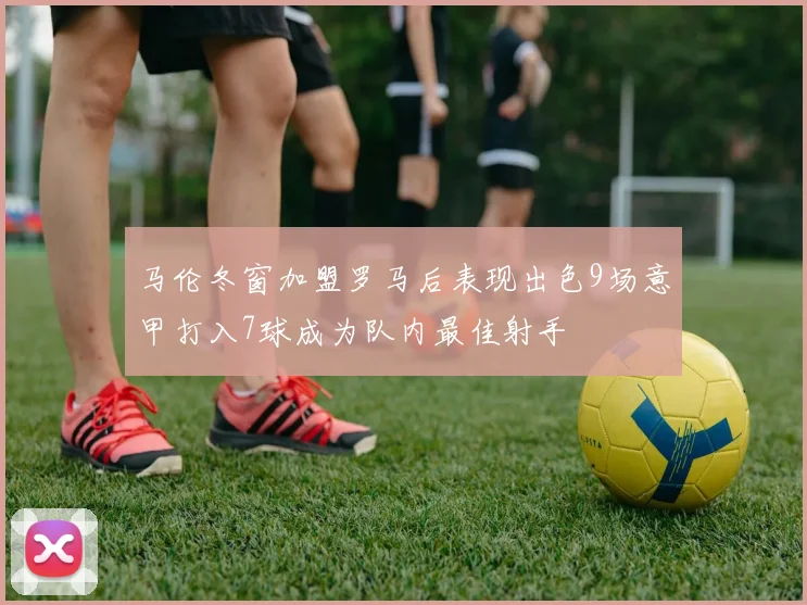 马伦冬窗加盟罗马后表现出色9场意甲打入7球成为队内最佳射手