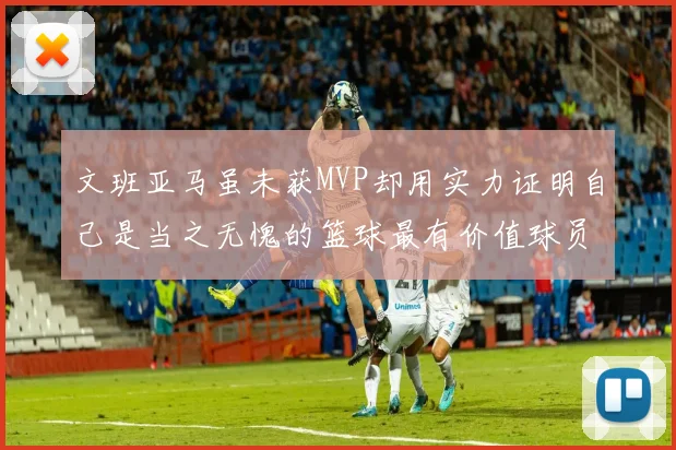 文班亚马虽未获MVP却用实力证明自己是当之无愧的篮球最有价值球员