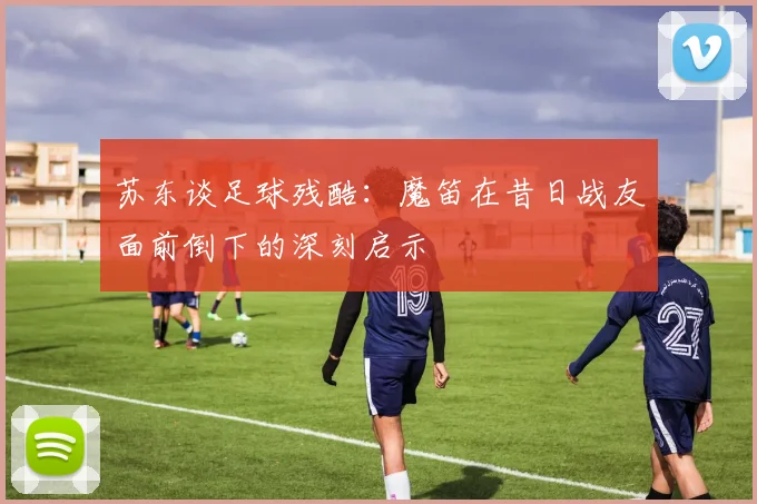 苏东谈足球残酷：魔笛在昔日战友面前倒下的深刻启示