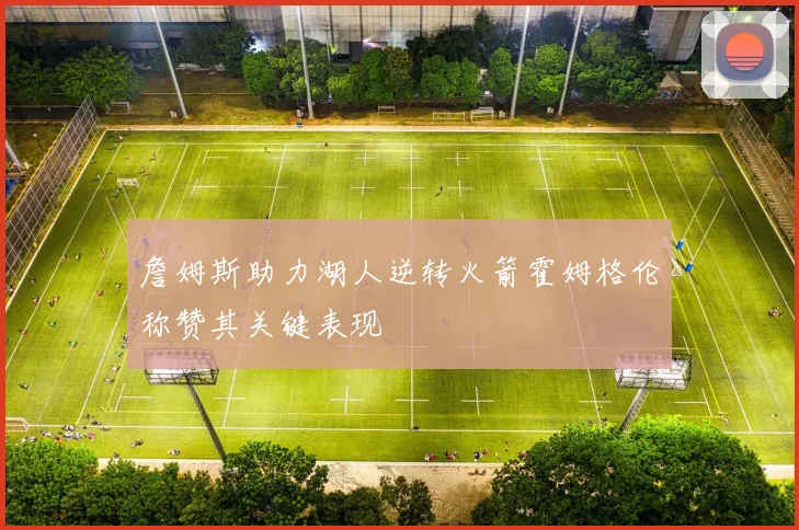 詹姆斯助力湖人逆转火箭霍姆格伦称赞其关键表现