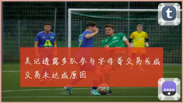 美记透露多队参与字母哥交易或成交易未达成原因
