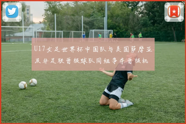 U17女足世界杯中国队与美国萨摩亚及非足联晋级球队同组争夺晋级机会